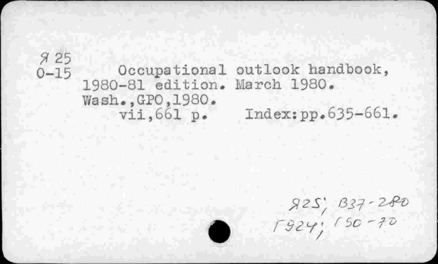 ﻿? 25
0-15
Occupational outlook handbook, 1980-81 edition. March 1980. Wash.,GPO,1980.
vii,661 p.	Index:pp.635-661.
^25’ r92<-f\ r 50